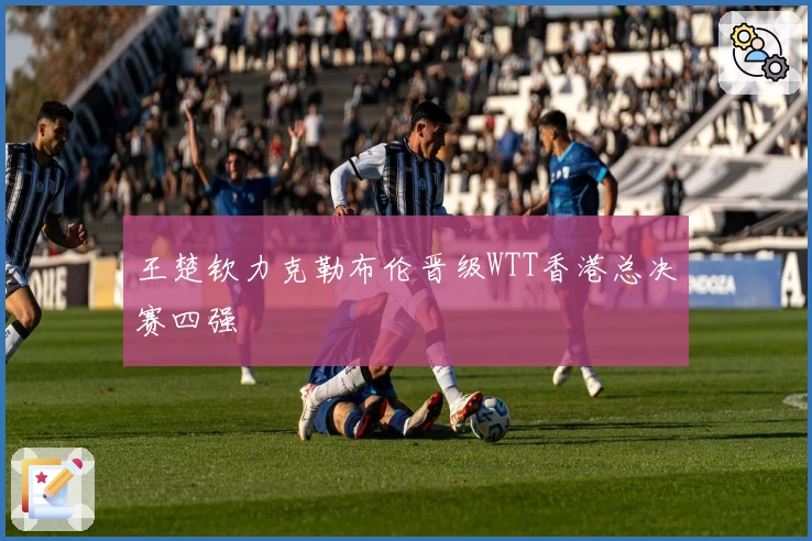 王楚钦力克勒布伦晋级WTT香港总决赛四强