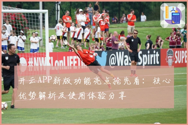 开云APP新版功能亮点抢先看：核心优势解析及使用体验分享