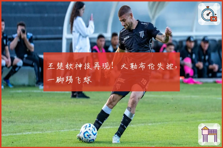 王楚钦神技再现！大勒布伦失控，一脚踢飞球