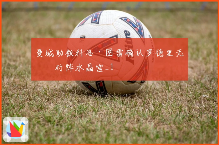 曼城助教科洛·图雷确认罗德里无缘对阵水晶宫_1