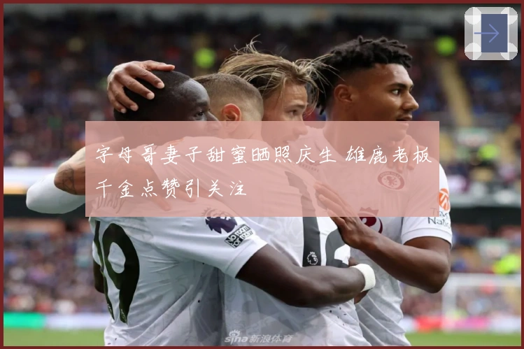 字母哥妻子甜蜜晒照庆生 雄鹿老板千金点赞引关注