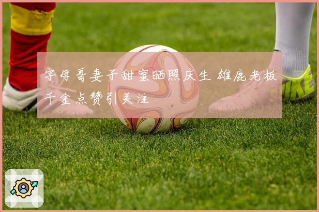 字母哥妻子甜蜜晒照庆生 雄鹿老板千金点赞引关注