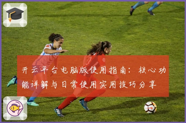 开云平台电脑版使用指南：核心功能详解与日常使用实用技巧分享