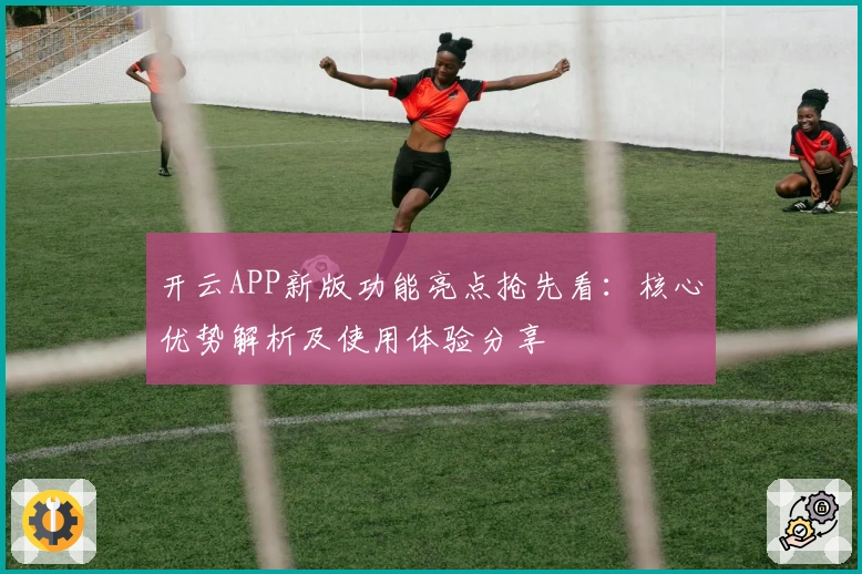 开云APP新版功能亮点抢先看：核心优势解析及使用体验分享