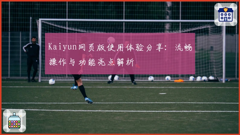 Kaiyun网页版使用体验分享：流畅操作与功能亮点解析