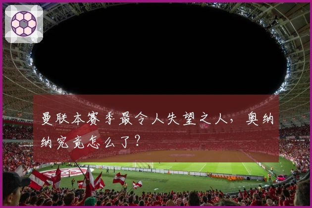 曼联本赛季最令人失望之人，奥纳纳究竟怎么了？